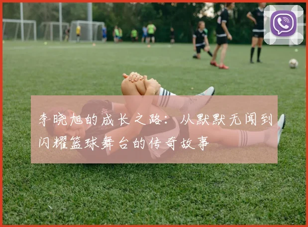 李晓旭的成长之路：从默默无闻到闪耀篮球舞台的传奇故事