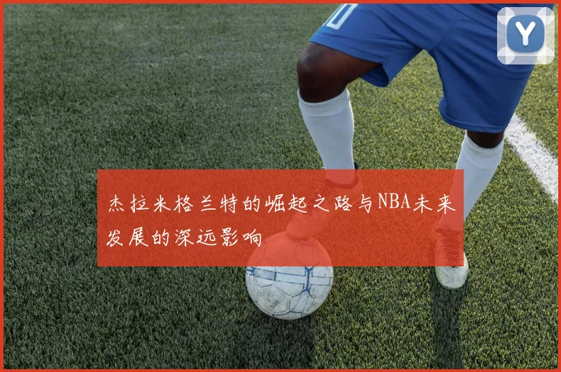 杰拉米格兰特的崛起之路与NBA未来发展的深远影响