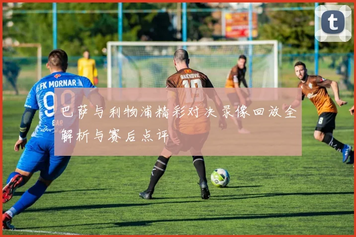 巴萨与利物浦精彩对决录像回放全解析与赛后点评