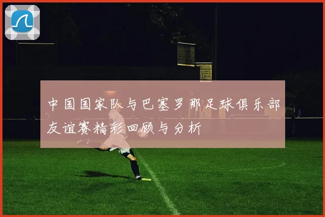 中国国家队与巴塞罗那足球俱乐部友谊赛精彩回顾与分析