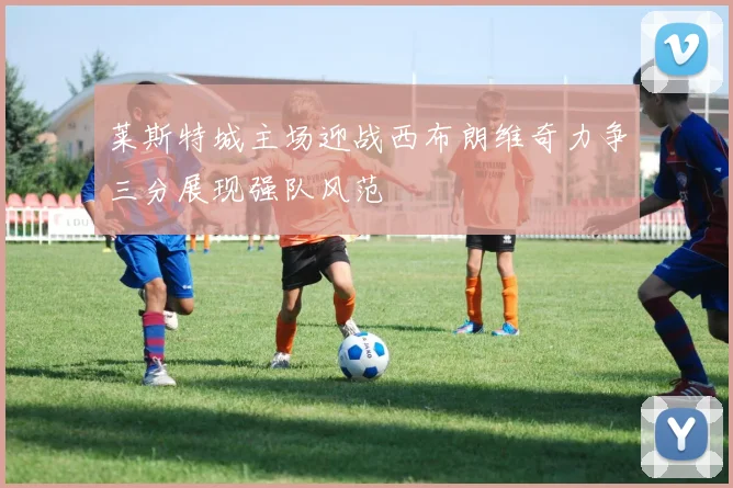 莱斯特城主场迎战西布朗维奇力争三分展现强队风范