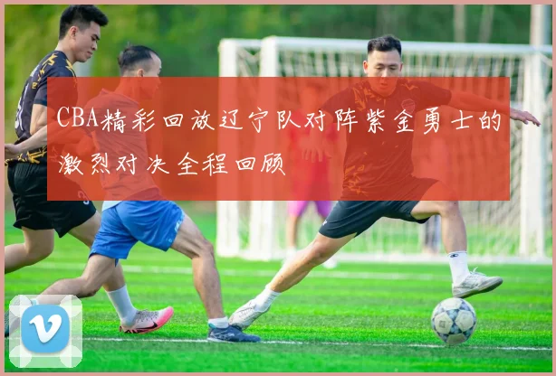 CBA精彩回放辽宁队对阵紫金勇士的激烈对决全程回顾
