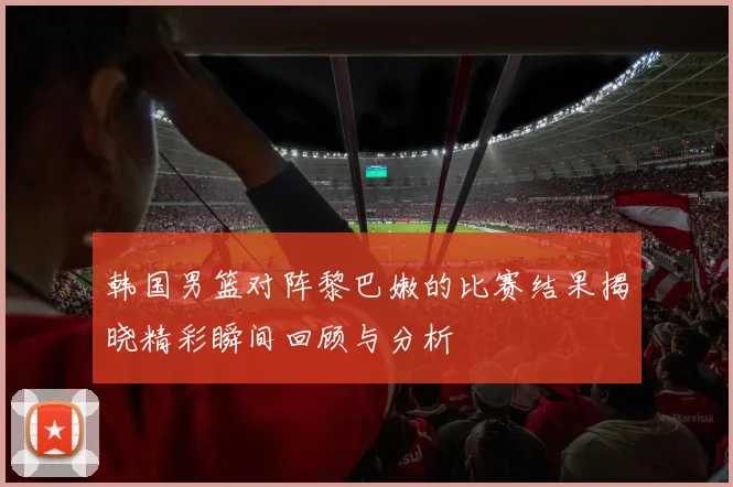 韩国男篮对阵黎巴嫩的比赛结果揭晓精彩瞬间回顾与分析
