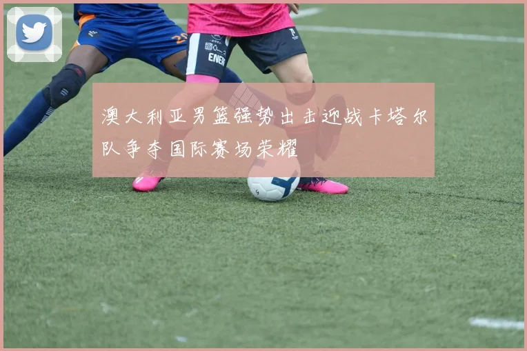 澳大利亚男篮强势出击迎战卡塔尔队争夺国际赛场荣耀