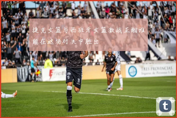 捷克女篮与西班牙女篮激战正酣谁能在这场对决中胜出
