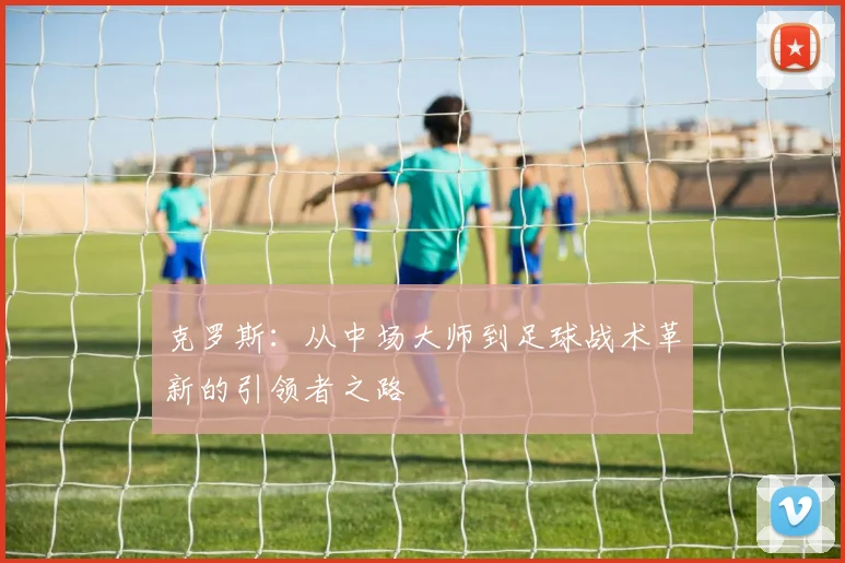 克罗斯：从中场大师到足球战术革新的引领者之路